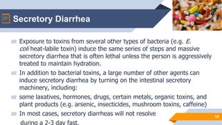Secretory Diarrhea
10
▰ Exposure to toxins from several other types of bacteria (e.g. E.
coli heat-labile toxin) induce the same series of steps and massive
secretory diarrhea that is often lethal unless the person is aggressively
treated to maintain hydration.
▰ In addition to bacterial toxins, a large number of other agents can
induce secretory diarrhea by turning on the intestinal secretory
machinery, including:
▰ some laxatives, hormones, drugs, certain metals, organic toxins, and
plant products (e.g. arsenic, insecticides, mushroom toxins, caffeine)
▰ In most cases, secretory diarrheas will not resolve
during a 2-3 day fast.
 