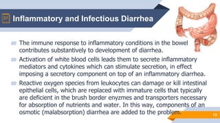 Inflammatory and Infectious Diarrhea
13
▰ The immune response to inflammatory conditions in the bowel
contributes substantively to development of diarrhea.
▰ Activation of white blood cells leads them to secrete inflammatory
mediators and cytokines which can stimulate secretion, in effect
imposing a secretory component on top of an inflammatory diarrhea.
▰ Reactive oxygen species from leukocytes can damage or kill intestinal
epithelial cells, which are replaced with immature cells that typically
are deficient in the brush border enyzmes and transporters necessary
for absorption of nutrients and water. In this way, components of an
osmotic (malabsorption) diarrhea are added to the problem.
 