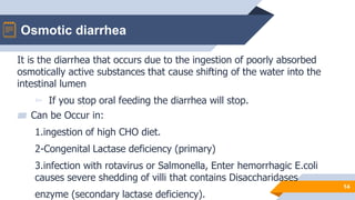 Osmotic diarrhea
14
It is the diarrhea that occurs due to the ingestion of poorly absorbed
osmotically active substances that cause shifting of the water into the
intestinal lumen
▻ If you stop oral feeding the diarrhea will stop.
▰ Can be Occur in:
1.ingestion of high CHO diet.
2-Congenital Lactase deficiency (primary)
3.infection with rotavirus or Salmonella, Enter hemorrhagic E.coli
causes severe shedding of villi that contains Disaccharidases
enzyme (secondary lactase deficiency).
 