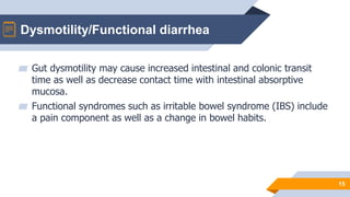 Dysmotility/Functional diarrhea
15
▰ Gut dysmotility may cause increased intestinal and colonic transit
time as well as decrease contact time with intestinal absorptive
mucosa.
▰ Functional syndromes such as irritable bowel syndrome (IBS) include
a pain component as well as a change in bowel habits.
 