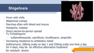 31
• Fever with chills
• Abdominal cramps
• Diarrhea often with blood and mucus
• Headache, malaise
• Direct person-to-person spread
• Tx Trimethoprim-
▻ sulfamethoxazole, ciprofloxin, levofloxacin, ampicillin
• Increasing resistance to antibiotics noted
• Azithromycin, 500mg orally on day 1 and 250mg orally one time a day
for 4 days, may be an effective alternative treatment
for resistant strains
Shigellosis
 