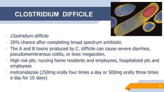 32
• Clostridium difficile
• 20% chance after completing broad spectrum antibiotic
• The A and B toxins produced by C. difficile can cause severe diarrhea,
pseudomembranous colitis, or toxic megacolon.
• High risk pts: nursing home residents and employees, hospitalized pts and
employees
• metronidazole (250mg orally four times a day or 500mg orally three times
a day for 10 days)
CLOSTRIDIUM DIFFICILE
 