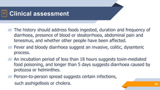 Clinical assessment
36
▰ The history should address foods ingested, duration and frequency of
diarrhoea, presence of blood or steatorrhoea, abdominal pain and
tenesmus, and whether other people have been affected.
▰ Fever and bloody diarrhoea suggest an invasive, colitic, dysenteric
process.
▰ An incubation period of less than 18 hours suggests toxin-mediated
food poisoning, and longer than 5 days suggests diarrhoea caused by
protozoa or helminthes.
▰ Person-to-person spread suggests certain infections,
such asshigellosis or cholera.
 