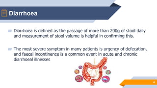 Diarrhoea
4
▰ Diarrhoea is defined as the passage of more than 200g of stool daily
and measurement of stool volume is helpful in confirming this.
▰ The most severe symptom in many patients is urgency of defecation,
and faecal incontinence is a common event in acute and chronic
diarrhoeal illnesses
 
