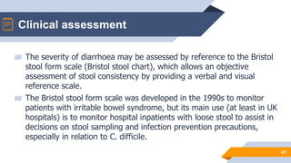 Clinical assessment
41
▰ The severity of diarrhoea may be assessed by reference to the Bristol
stool form scale (Bristol stool chart), which allows an objective
assessment of stool consistency by providing a verbal and visual
reference scale.
▰ The Bristol stool form scale was developed in the 1990s to monitor
patients with irritable bowel syndrome, but its main use (at least in UK
hospitals) is to monitor hospital inpatients with loose stool to assist in
decisions on stool sampling and infection prevention precautions,
especially in relation to C. difficile.
 