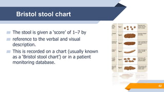 Bristol stool chart
▰ The stool is given a ‘score’ of 1–7 by
▰ reference to the verbal and visual
description.
▰ This is recorded on a chart (usually known
as a ‘Bristol stool chart’) or in a patient
monitoring database.
42
 