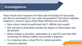 Investigations
44
These include stool inspection for blood and microscopy for leucocytes,
and also an examination for ova, cysts and parasites if the history indicates
residence or travel to areas where these infections are prevalent.
▰ Stool culture should be performed and C. difficile toxin sought.
▰ FBC and serum electrolytes indicate the degree of inflammation and
dehydration.
▰ Where cholera is prevalent, examination of a wet film with dark-field
microscopy for darting motility may provide a diagnosis.
▰ In a malarious area, a blood film for malaria parasites
should be obtained.
 