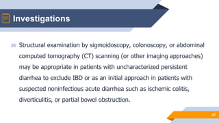 Investigations
47
▰ Structural examination by sigmoidoscopy, colonoscopy, or abdominal
computed tomography (CT) scanning (or other imaging approaches)
may be appropriate in patients with uncharacterized persistent
diarrhea to exclude IBD or as an initial approach in patients with
suspected noninfectious acute diarrhea such as ischemic colitis,
diverticulitis, or partial bowel obstruction.
 