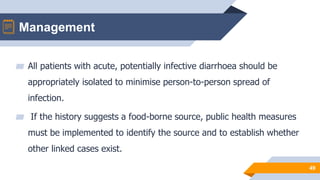 Management
49
▰ All patients with acute, potentially infective diarrhoea should be
appropriately isolated to minimise person-to-person spread of
infection.
▰ If the history suggests a food-borne source, public health measures
must be implemented to identify the source and to establish whether
other linked cases exist.
 