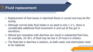 Fluid replacement
50
▰ Replacement of fluid losses in diarrheal illness is crucial and may be life-
saving.
▰ Although normal daily fluid intake in an adult is only 1–2 L, there is
considerable additional fluid movement in and out of the gut in
secretions.
▰ Altered gut resorption with diarrhea can result in substantial fluid loss;
for example, 10–20 L of fluid may be lost in 24 hours in cholera.
▰ The fluid lost in diarrhea is isotonic, so both water and electrolytes need
to be replaced.
 