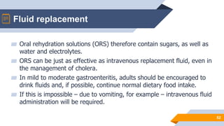 Fluid replacement
52
▰ Oral rehydration solutions (ORS) therefore contain sugars, as well as
water and electrolytes.
▰ ORS can be just as effective as intravenous replacement fluid, even in
the management of cholera.
▰ In mild to moderate gastroenteritis, adults should be encouraged to
drink fluids and, if possible, continue normal dietary food intake.
▰ If this is impossible – due to vomiting, for example – intravenous fluid
administration will be required.
 