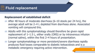 Fluid replacement
55
Replacement of established deficit
▰ After 48 hours of moderate diarrhoea (6–10 stools per 24 hrs), the
average adult will be 2–4 L depleted from diarrhoea alone. Associated
vomiting will compound this.
▰ Adults with this symptomatology should therefore be given rapid
replacement of 1–1.5 L, either orally (ORS) or by intravenous infusion
(normal saline), within the first 2–4 hours of presentation.
▰ Longer symptomatology or more persistent/severe diarrhoea rapidly
produces fluid losses comparable to diabetic ketoacidosis and is a
metabolic emergency requiring active intervention.
 