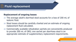 Fluid replacement
56
Replacement of ongoing losses
▰ The average adult’s diarrheal stool accounts for a loss of 200 mL of
isotonic fluid.
▰ Stool losses should be carefully charted and an estimate of ongoing
replacement fluid calculated.
▰ Commercially available rehydration sachets are conveniently produced
to provide 200 mL of ORS; one sachet per diarrhoea stool is an
appropriate estimate of supplementary replacement requirements.
 