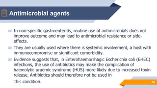 Antimicrobial agents
58
▰ In non-specific gastroenteritis, routine use of antimicrobials does not
improve outcome and may lead to antimicrobial resistance or side-
effects.
▰ They are usually used where there is systemic involvement, a host with
immunocompromise or significant comorbidity.
▰ Evidence suggests that, in Enterohaemorrhagic Escherichia coli (EHEC)
infections, the use of antibiotics may make the complication of
haemolytic uraemic syndrome (HUS) more likely due to increased toxin
release. Antibiotics should therefore not be used in
this condition.
 