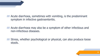 6
▰ Acute diarrhoea, sometimes with vomiting, is the predominant
symptom in infective gastroenteritis.
▰ Acute diarrhoea may also be a symptom of other infectious and
non-infectious diseases.
▰ Stress, whether psychological or physical, can also produce loose
stools.
 