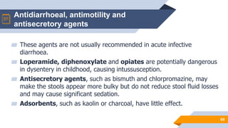 Antidiarrhoeal, antimotility and
antisecretory agents
60
▰ These agents are not usually recommended in acute infective
diarrhoea.
▰ Loperamide, diphenoxylate and opiates are potentially dangerous
in dysentery in childhood, causing intussusception.
▰ Antisecretory agents, such as bismuth and chlorpromazine, may
make the stools appear more bulky but do not reduce stool fluid losses
and may cause significant sedation.
▰ Adsorbents, such as kaolin or charcoal, have little effect.
 