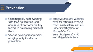 ▰ Good hygiene, hand washing,
safe food preparation, and
access to clean water are key
factors in preventing diarrheal
illness.
▰ Vaccine development remains
a high priority for disease
prevention.
▰ Effective and safe vaccines
exist for rotavirus, typhoid
fever, and cholera, and are
under investigation for
Campylobacter,
enterotoxigenic E. coli,
and Shigella infections.
62
Prevention
 
