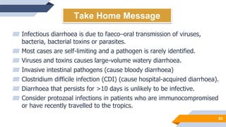 63
Take Home Message
▰ Infectious diarrhoea is due to faeco–oral transmission of viruses,
bacteria, bacterial toxins or parasites.
▰ Most cases are self-limiting and a pathogen is rarely identified.
▰ Viruses and toxins causes large-volume watery diarrhoea.
▰ Invasive intestinal pathogens (cause bloody diarrhoea)
▰ Clostridium difficile infection (CDI) (cause hospital-acquired diarrhoea).
▰ Diarrhoea that persists for >10 days is unlikely to be infective.
▰ Consider protozoal infections in patients who are immunocompromised
or have recently travelled to the tropics.
 