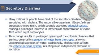 Secretory Diarrhea
9
▰ Many millions of people have died of the secretory diarrhea.
associated with cholera. The responsible organism, Vibrio cholerae,
produces cholera toxin, which strongly activates adenylyl cyclase,
causing a prolonged increase in intracellular concentration of cyclic
AMP within crypt enterocytes.
▰ This change results in prolonged opening of the chloride channels that
are instrumental in secretion of water from the crypts, allowing
uncontrolled secretion of water. Additionally, cholera toxin affects
the enteric nervous system, resulting in an independent stimulus of
secretion.
 