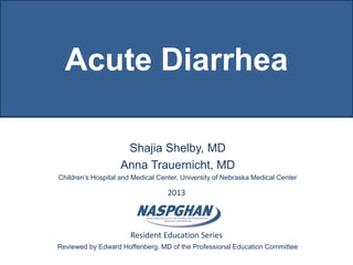 2013
Resident Education Series
Acute Diarrhea
Shajia Shelby, MD
Anna Trauernicht, MD
Children’s Hospital and Medical Center, University of Nebraska Medical Center
Reviewed by Edward Hoffenberg, MD of the Professional Education Committee
 