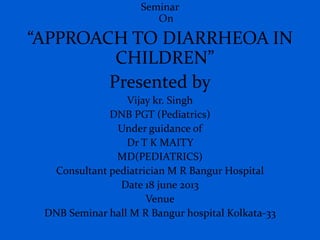 Seminar
On
“APPROACH TO DIARRHEOA IN
CHILDREN”
Presented by
Vijay kr. Singh
DNB PGT (Pediatrics)
Under guidance of
Dr T K MAITY
MD(PEDIATRICS)
Consultant pediatrician M R Bangur Hospital
Date 18 june 2013
Venue
DNB Seminar hall M R Bangur hospital Kolkata-33
 