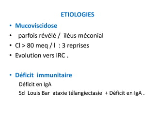 ETIOLOGIES
•   Mucoviscidose
•    parfois révélé / iléus méconial
•   Cl > 80 meq / l : 3 reprises
•   Evolution vers IRC .

• Déficit immunitaire
     Déficit en IgA
     Sd Louis Bar ataxie télangiectasie + Déficit en IgA .
 