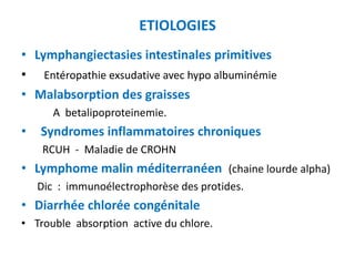 ETIOLOGIES
• Lymphangiectasies intestinales primitives
• Entéropathie exsudative avec hypo albuminémie
• Malabsorption des graisses
       A betalipoproteinemie.
•   Syndromes inflammatoires chroniques
     RCUH - Maladie de CROHN
• Lymphome malin méditerranéen (chaine lourde alpha)
    Dic : immunoélectrophorèse des protides.
• Diarrhée chlorée congénitale
• Trouble absorption active du chlore.
 