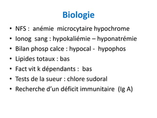 Biologie
•   NFS : anémie microcytaire hypochrome
•   Ionog sang : hypokaliémie – hyponatrémie
•   Bilan phosp calce : hypocal - hypophos
•   Lipides totaux : bas
•   Fact vit k dépendants : bas
•   Tests de la sueur : chlore sudoral
•   Recherche d’un déficit immunitaire (Ig A)
 