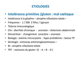 ETIOLOGIES

• Intolérance primitive /gluten : mal cœliaque
•   Intolérance à la gliadine – atrophie villositaire totale –
•   Fréquence : 1 / 500 2 filles / 1garçon
•   Théorie immunologique
•   Clin : diarrhée chronique - anorexie – distension abdominale
•   Dénutrition - changement caractère – anorexie
•   Biologie : anémie microcytaire - hypo protidémie – baisse TP
•   Sérologie : anticorps antitransglutaminases –
•   BJ : atrophie villositaire totale
•   TRT : exclusion du gluten (S - A – B - O )
 