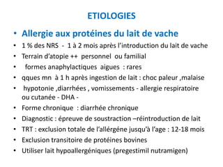 ETIOLOGIES
• Allergie aux protéines du lait de vache
•   1 % des NRS - 1 à 2 mois après l’introduction du lait de vache
•   Terrain d’atopie ++ personnel ou familial
•    formes anaphylactiques aigues : rares
•   qques mn à 1 h après ingestion de lait : choc paleur ,malaise
•    hypotonie ,diarrhées , vomissements - allergie respiratoire
    ou cutanée - DHA -
•   Forme chronique : diarrhée chronique
•   Diagnostic : épreuve de soustraction –réintroduction de lait
•   TRT : exclusion totale de l’allérgéne jusqu’à l’age : 12-18 mois
•   Exclusion transitoire de protéines bovines
•   Utiliser lait hypoallergéniques (pregestimil nutramigen)
 