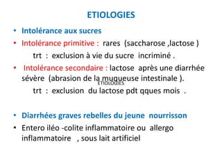 ETIOLOGIES
• Intolérance aux sucres
• Intolérance primitive : rares (saccharose ,lactose )
     trt : exclusion à vie du sucre incriminé .
• Intolérance secondaire : lactose après une diarrhée
  sévère (abrasion de la muqueuse intestinale ).
                         ETIOLOGIES
     trt : exclusion du lactose pdt qques mois .

• Diarrhées graves rebelles du jeune nourrisson
• Entero iléo -colite inflammatoire ou allergo
  inflammatoire , sous lait artificiel
 