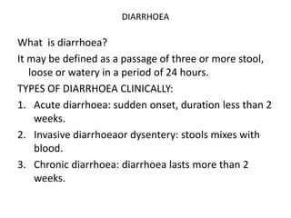 DIARRHOEA
What is diarrhoea?
It may be defined as a passage of three or more stool,
loose or watery in a period of 24 hours.
TYPES OF DIARRHOEA CLINICALLY:
1. Acute diarrhoea: sudden onset, duration less than 2
weeks.
2. Invasive diarrhoeaor dysentery: stools mixes with
blood.
3. Chronic diarrhoea: diarrhoea lasts more than 2
weeks.
 