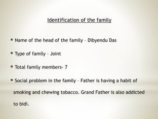 Identification of the family
 Name of the head of the family – Dibyendu Das
 Type of family – Joint
 Total family members- 7
 Social problem in the family – Father is having a habit of
smoking and chewing tobacco. Grand Father is also addicted
to bidi.
 