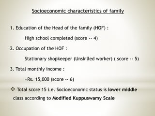 Socioeconomic characteristics of family
1. Education of the Head of the family (HOF) :
High school completed (score -- 4)
2. Occupation of the HOF :
Stationary shopkeeper (Unskilled worker) ( score -- 5)
3. Total monthly income :
≈Rs. 15,000 (score -- 6)
 Total score 15 i.e. Socioeconomic status is lower middle
class according to Modified Kuppuswamy Scale
 