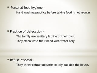  Personal food hygiene –
Hand washing practice before taking food is not regular
 Practice of defecation –
The family use sanitary latrine of their own.
They often wash their hand with water only.
 Refuse disposal –
They throw refuse indiscriminately out side the house.
 