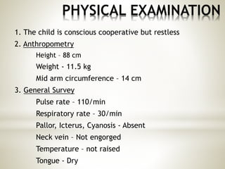 PHYSICAL EXAMINATION
1. The child is conscious cooperative but restless
2. Anthropometry
Height – 88 cm
Weight - 11.5 kg
Mid arm circumference – 14 cm
3. General Survey
Pulse rate – 110/min
Respiratory rate – 30/min
Pallor, Icterus, Cyanosis - Absent
Neck vein – Not engorged
Temperature – not raised
Tongue - Dry
 