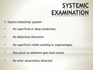 SYSTEMIC
EXAMINATION
1. Gastro-intestinal system –
• No superficial or deep tenderness
• No abdominal distension
• No superficial visible swelling or organomegaly
• Skin pinch on abdomen goes back slowly
• No other abnormality detected
 