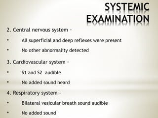 SYSTEMIC
EXAMINATION
2. Central nervous system –
• All superficial and deep reflexes were present
• No other abnormality detected
3. Cardiovascular system –
• S1 and S2 audible
• No added sound heard
4. Respiratory system –
• Bilateral vesicular breath sound audible
• No added sound
 