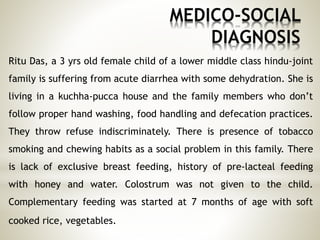 MEDICO-SOCIAL
DIAGNOSIS
Ritu Das, a 3 yrs old female child of a lower middle class hindu-joint
family is suffering from acute diarrhea with some dehydration. She is
living in a kuchha-pucca house and the family members who don’t
follow proper hand washing, food handling and defecation practices.
They throw refuse indiscriminately. There is presence of tobacco
smoking and chewing habits as a social problem in this family. There
is lack of exclusive breast feeding, history of pre-lacteal feeding
with honey and water. Colostrum was not given to the child.
Complementary feeding was started at 7 months of age with soft
cooked rice, vegetables.
 