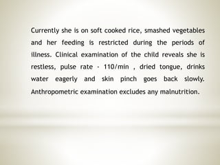 Currently she is on soft cooked rice, smashed vegetables
and her feeding is restricted during the periods of
illness. Clinical examination of the child reveals she is
restless, pulse rate - 110/min , dried tongue, drinks
water eagerly and skin pinch goes back slowly.
Anthropometric examination excludes any malnutrition.
 