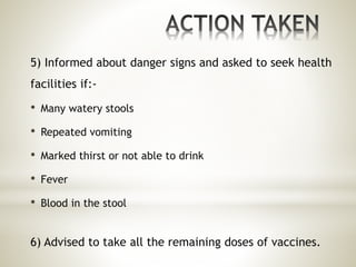 5) Informed about danger signs and asked to seek health
facilities if:-
• Many watery stools
• Repeated vomiting
• Marked thirst or not able to drink
• Fever
• Blood in the stool
6) Advised to take all the remaining doses of vaccines.
 