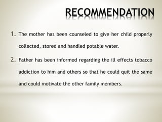 RECOMMENDATION
1. The mother has been counseled to give her child properly
collected, stored and handled potable water.
2. Father has been informed regarding the ill effects tobacco
addiction to him and others so that he could quit the same
and could motivate the other family members.
 