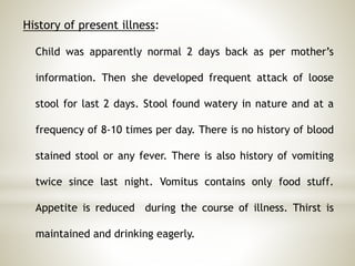History of present illness:
Child was apparently normal 2 days back as per mother’s
information. Then she developed frequent attack of loose
stool for last 2 days. Stool found watery in nature and at a
frequency of 8-10 times per day. There is no history of blood
stained stool or any fever. There is also history of vomiting
twice since last night. Vomitus contains only food stuff.
Appetite is reduced during the course of illness. Thirst is
maintained and drinking eagerly.
 