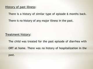 History of past illness:
There is a history of similar type of episode 6 months back.
There is no history of any major illness in the past.
Treatment history:
The child was treated for the past episode of diarrhea with
ORT at home. There was no history of hospitalization in the
past.
 