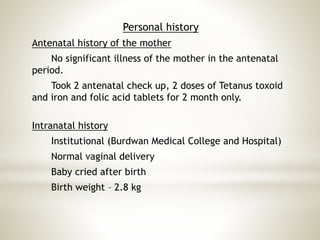 Personal history
Antenatal history of the mother
No significant illness of the mother in the antenatal
period.
Took 2 antenatal check up, 2 doses of Tetanus toxoid
and iron and folic acid tablets for 2 month only.
Intranatal history
Institutional (Burdwan Medical College and Hospital)
Normal vaginal delivery
Baby cried after birth
Birth weight – 2.8 kg
 