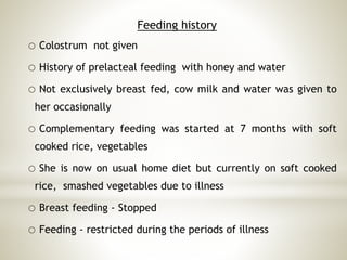 Feeding history
o Colostrum not given
o History of prelacteal feeding with honey and water
o Not exclusively breast fed, cow milk and water was given to
her occasionally
o Complementary feeding was started at 7 months with soft
cooked rice, vegetables
o She is now on usual home diet but currently on soft cooked
rice, smashed vegetables due to illness
o Breast feeding - Stopped
o Feeding - restricted during the periods of illness
 