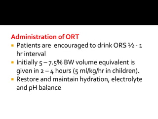 Administration of ORT
 Patients are encouraged to drink ORS ½ - 1
hr interval
 Initially 5 – 7.5% BW volume equivalent is
given in 2 – 4 h0urs (5 ml/kg/hr in children).
 Restore and maintain hydration, electrolyte
and pH balance
 
