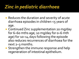  Reduces the duration and severity of acute
diarrhoea episodes in children <5 years of
age.
 Continued Zinc supplementation 20 mg/day
for 6–60 mths age; 10 mg/day for 0–6 mth
age) for 10–14 days following the episode
also reduces recurrences of diarrhoea for the
next 2–3 months.
 Strengthen the immune response and help
regeneration of intestinal epithelium.
 