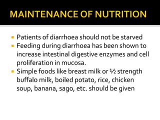  Patients of diarrhoea should not be starved
 Feeding during diarrhoea has been shown to
increase intestinal digestive enzymes and cell
proliferation in mucosa.
 Simple foods like breast milk or ½ strength
buffalo milk, boiled potato, rice, chicken
soup, banana, sago, etc. should be given
 