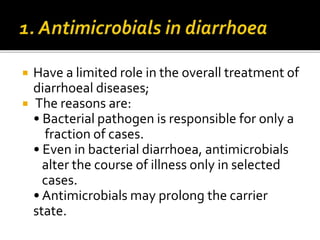  Have a limited role in the overall treatment of
diarrhoeal diseases;
 The reasons are:
• Bacterial pathogen is responsible for only a
fraction of cases.
• Even in bacterial diarrhoea, antimicrobials
alter the course of illness only in selected
cases.
• Antimicrobials may prolong the carrier
state.
 